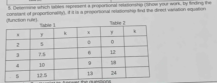 Determine which tables represent a proportional relationship (Show your work, by finding the 
constant of proportionality), if it is a proportional relationship find the direct variation equation 
(function rule). 
Answer the questions