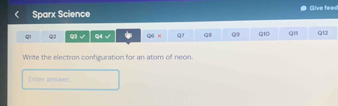 Give feed 
Sparx Science 
Q1 Q2 Q3 Q4 Q6 × Q7 Q8 Q9 Q10 Q11 Q12 
Write the electron configuration for an atom of neon. 
Enter answer...