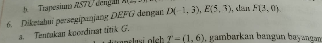 Trapesium RSTU dengan 1 
6. Diketahui persegipanjang DEFG dengan D(-1,3), E(5,3) ,dan F(3,0). 
a. Tentukan koordinat titik G.
T=(1,6) , gambarkan bangun bayangan