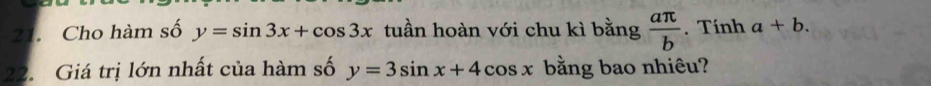 Cho hàm số y=sin 3x+cos 3x tuần hoàn với chu kì bằng  aπ /b . Tính a+b. 
22. Giá trị lớn nhất của hàm số y=3sin x+4cos x bằng bao nhiêu?