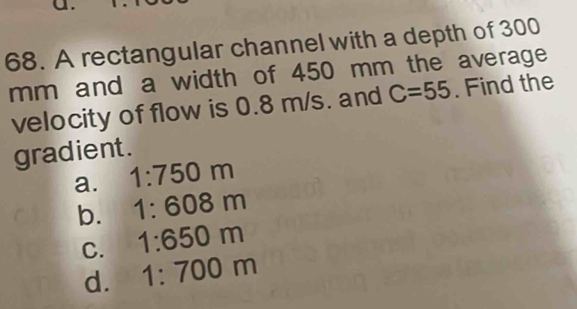 A rectangular channel with a depth of 300
mm and a width of 450 mm the average
velocity of flow is 0.8 m/s. and C=55. Find the
gradient .
a. 1:750m
b. 1:608m
C. 1:650m
d. 1:700m