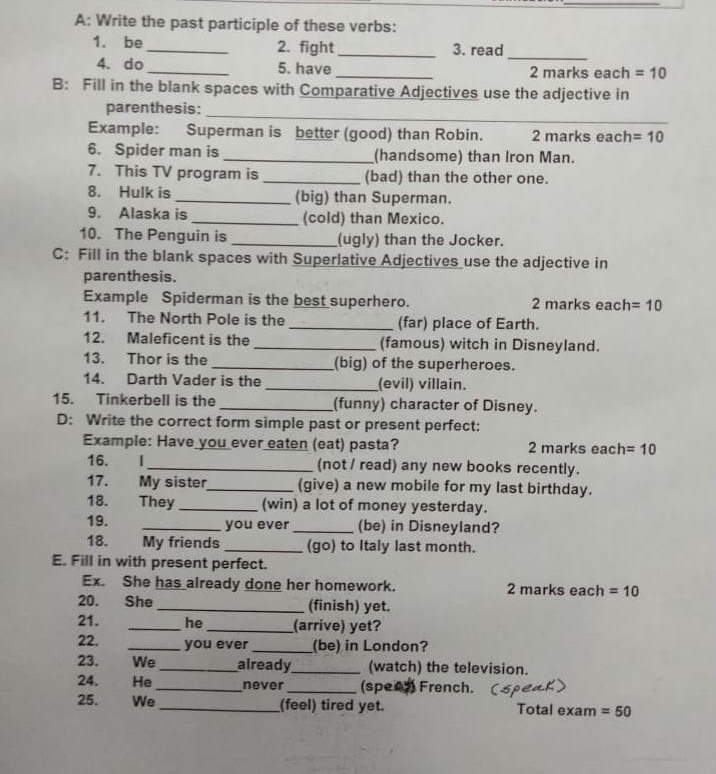 A: Write the past participle of these verbs: 
1. be _2. fight _3. read 
_ 
4. do_ 5. have_ 2 marks each =10
B: Fill in the blank spaces with Comparative Adjectives use the adjective in 
_ 
parenthesis: 
Example: Superman is better (good) than Robin. 2 marks each =10
6. Spider man is _(handsome) than Iron Man. 
7. This TV program is _(bad) than the other one. 
8. Hulk is _(big) than Superman. 
9. Alaska is _(cold) than Mexico. 
10. The Penguin is _(ugly) than the Jocker. 
C: Fill in the blank spaces with Superlative Adjectives use the adjective in 
parenthesis. 
Example Spiderman is the best superhero. 2 marks each =10
11. The North Pole is the _(far) place of Earth. 
12. Maleficent is the _(famous) witch in Disneyland. 
13. Thor is the _(big) of the superheroes. 
14. Darth Vader is the _(evil) villain. 
15. Tinkerbell is the _(funny) character of Disney. 
D: Write the correct form simple past or present perfect: 
Example: Have you ever eaten (eat) pasta? 2 marks each =10
16. . 1 _(not / read) any new books recently. 
17. My sister_ (give) a new mobile for my last birthday. 
18. . They _(win) a lot of money yesterday. 
19. _you ever _(be) in Disneyland? 
18. My friends _(go) to Italy last month. 
E. Fill in with present perfect. 
Ex. She has already done her homework. 2 marks each =10
20. She _(finish) yet. 
21. _he _(arrive) yet? 
22. _you ever _(be) in London? 
23. We _already_ (watch) the television. 
24. He _never _(spee2 French. 
25. We _(feel) tired yet. Total exam =50