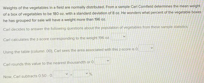 Weights of the vegetables in a field are normally distributed. From a sample Carl Cornfield determines the mean weight 
of a box of vegetables to be 180 oz, with a standard deviation of 8 oz. He wonders what percent of the vegetable boxes 
he has grouped for sale will have a weight more than 196 oz. 
Carl decides to answer the following questions about the population of vegetables from these sample statistics: 
Carl calculates the z-score corresponding to the weight 196 oz. □ downarrow 
Using the table (column . 00), Carl sees the area associated with this z-score is 0 □ 
Carl rounds this value to the nearest thousandth or 0. □ 
Now, Carl subtracts 0.50 - 0. □ vee =□ %