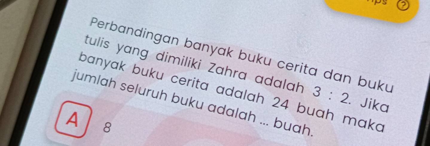 ps
Perbandingan banyak buku cerita dan buku
tulis yang dimiliki Zahra adalah 3:2. Jika
banyak buku cerita adalah 24 buah maka
jumlah seluruh buku adalah ... buah
A 8