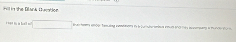 Fill in the Blank Question 
Hail is a ball of that forms under freezing conditions in a cumulonimbus cloud and may accompany a thunderstorm.