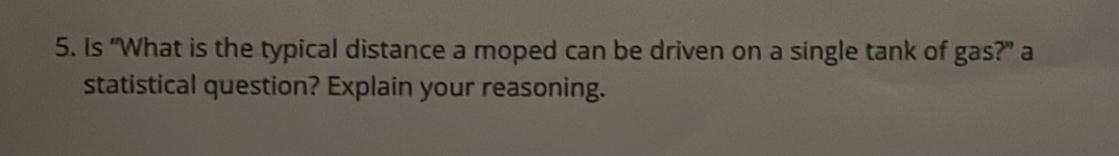 Is “What is the typical distance a moped can be driven on a single tank of gas?” a 
statistical question? Explain your reasoning.