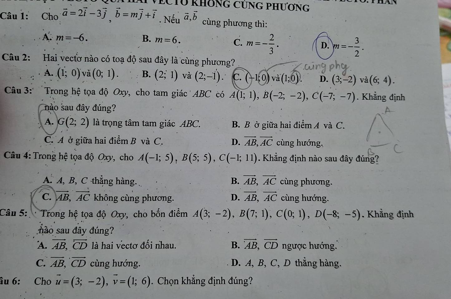 CTU KHÔNG CÜNG PHƯơNG
a
Câu 1: Cho vector a=2vector i-3vector j,vector b=mvector j+vector i. Nếu vector a,vector b cùng phương thì:
A. m=-6. B. m=6.
C. m=- 2/3 .
D. m=- 3/2 .
Câu 2: Hai vectơ nào có toạ độ sau đây là cùng phương?
A. (1;0) và (0;1). B. (2;1) và (2;-1). C. (-1;0)va(1;0). D. (3;-2) và (6;4).
Câu 3: 'Trong hệ tọa độ Oxy, cho tam giác ABC có A(1;1),B(-2;-2),C(-7;-7). Khẳng định
nào sau đây đúng?
A. G(2;2) là trọng tâm tam giác ABC. B. B ở giữa hai điểm A và C.
C. A ở giữa hai điểm B và C. D. vector AB,vector AC cùng hướng.
Câu 4: Trong hệ tọa độ Oxy, cho A(-1;5),B(5;5),C(-1;11). Khẳng định nào sau đây đúng?
A. A, B, C thắng hàng. B. vector AB,vector AC cùng phương.
D. vector AB,vector AC
C. vector AB,vector AC không cùng phương. cùng hướng.
Câu 5: *  Trong hệ tọa độ Oxy, cho bốn điểm A(3;-2),B(7;1),C(0;1),D(-8;-5). Khẳng định
não sau đây đúng?
A. vector AB,vector CD là hai vectơ đối nhau. B. vector AB,vector CD ngược hướng.
C. vector AB,vector CD cùng hướng. D. A, B, C, D thẳng hàng.
âu 6: Cho vector u=(3;-2),vector v=(1;6). Chọn khẳng định đúng?