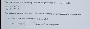 You wish to best the following clarm at a significance level of alpha =0.10.
H_c:p-0.73
H_e:p<0.73
You obtan a sample of uze n=395 n which there are 260 successful obsarvation. 
a. What is the test statistic for this sample? 
test stabistic =□ Aaundto3 3 pecimal place