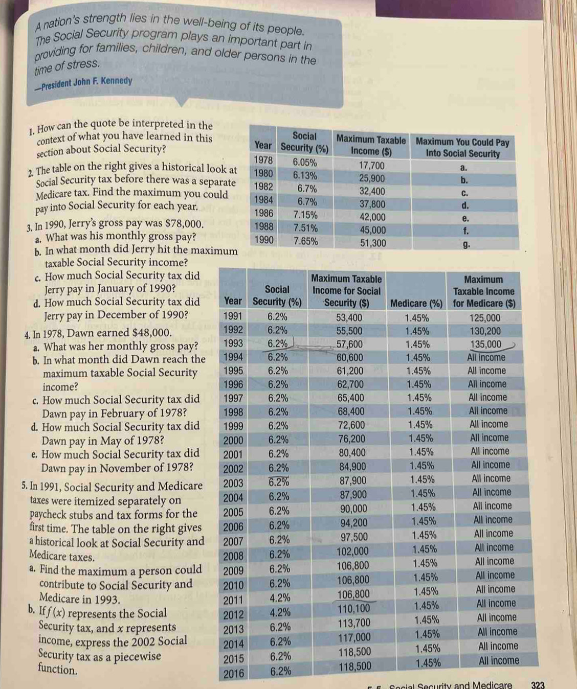 A nation's strength lies in the well-being of its people. 
The Social Security program plays an important part in 
providing for families, children, and older persons in the 
time of stress. 
—President John F. Kennedy 
1. How can the quote be interpreted in the 
context of what you have learned in this 
section about Social Security? 
2. The table on the right gives a historical look 
Social Security tax before there was a separa 
Medicare tax. Find the maximum you could 
pay into Social Security for each year. 
3. In 1990, Jerry’s gross pay was $78,000. 
a. What was his monthly gross pay? 
b. In what month did Jerry hit the maximu 
taxable Social Security income? 
c. How much Social Security tax did 
Jerry pay in January of 1990? 
d. How much Social Security tax did 
Jerry pay in December of 1990? 
4. In 1978, Dawn earned $48,000. 
a. What was her monthly gross pay? 
b. In what month did Dawn reach the 
maximum taxable Social Security 
income? 
c. How much Social Security tax did 
Dawn pay in February of 1978? 
d. How much Social Security tax did 
Dawn pay in May of 1978? 
e. How much Social Security tax did 
Dawn pay in November of 1978? 
5. In 1991, Social Security and Medicare 
taxes were itemized separately on 
paycheck stubs and tax forms for the 
first time. The table on the right gives 
a historical look at Social Security and 
Medicare taxes. 
a. Find the maximum a person could 
contribute to Social Security and 
Medicare in 1993. 
b. I f(x) represents the Social 
Security tax, and x represents 
income, express the 2002 Social 
Security tax as a piecewise 
function. 
2016 6.2% 118,500
323