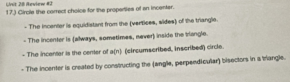 Review #2
17.) Circle the correct choice for the properties of an incenter.
- The incenter is equidistant from the (vertices, sides) of the triangle.
- The incenter is (always, sometimes, never) inside the triangle.
- The incenter is the center of a(n) (circumscribed, inscribed) circle.
- The incenter is created by constructing the (angle, perpendicular) bisectors in a triangle.