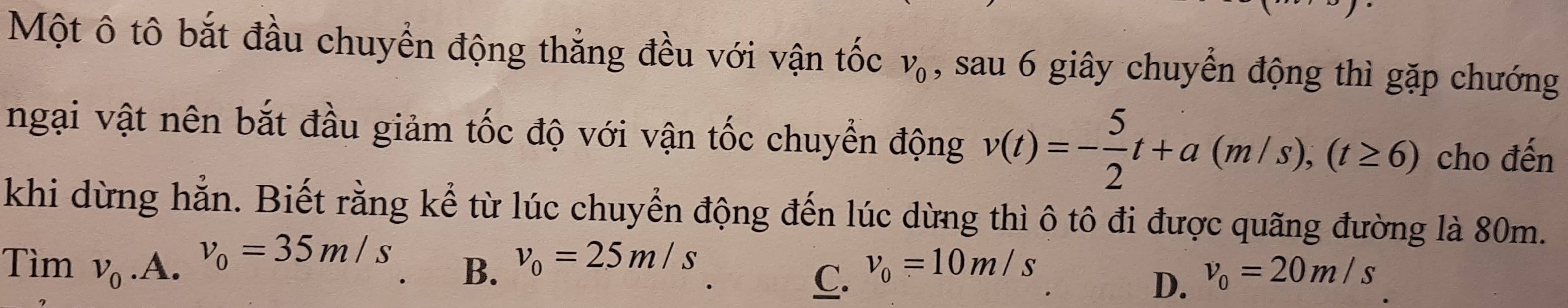 Một ô tô bắt đầu chuyển động thắng đều với vận tốc v_0 , sau 6 giây chuyển động thì gặp chướng
ngại vật nên bắt đầu giảm tốc độ với vận tốc chuyển động v(t)=- 5/2 t+a(m/s), (t≥ 6) cho đến
khi dừng hằn. Biết rằng kể từ lúc chuyển động đến lúc dừng thì ô tô đi được quãng đường là 80m.
v_0=35m/s
Tìm v_0.A. B. v_0=25m/s v_0=10m/s v_0=20m/s
C.
D.