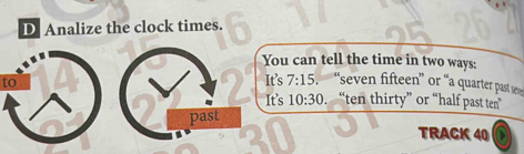 Analize the clock times. 
You can tell the time in two ways: 
to It's 7:15 “seven fifteen” or “a quarter past se 
It's 10:30.“ten thirty” or “half past ten” 
past 
TRACK 40