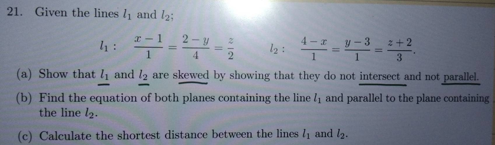 Given the lines l_1 and l_2;
l_1 :  (x-1)/1 = (2-y)/4 = z/2  l_2 :  (4-x)/1 = (y-3)/1 = (z+2)/3 . 
(a) Show that l_1 and l_2 are skewed by showing that they do not intersect and not parallel. 
(b) Find the equation of both planes containing the line l_1 and parallel to the plane containing 
the line l_2. 
(c) Calculate the shortest distance between the lines l_1 and l_2.