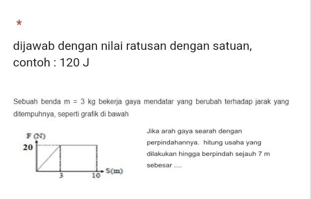 dijawab dengan nilai ratusan dengan satuan, 
contoh : 120 J 
Sebuah benda m=3kg bekerja gaya mendatar yang berubah terhadap jarak yang 
ditempuhnya, seperti grafik di bawah 
Jika arah gaya searah dengan 
perpindahannya. hitung usaha yang 
dilakukan hingga berpindah sejauh 7 m
sebesar ....