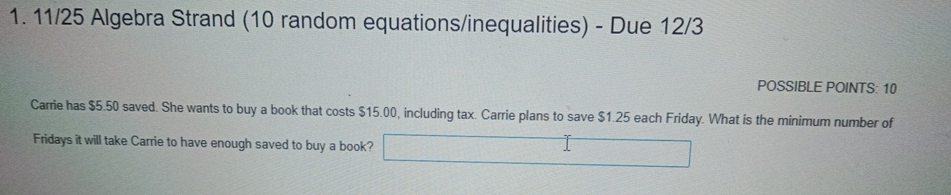 11/25 Algebra Strand (10 random equations/inequalities) - Due 12/3 
POSSIBLE POINTS: 10 
Carrie has $5.50 saved. She wants to buy a book that costs $15.00, including tax. Carrie plans to save $1.25 each Friday. What is the minimum number of 
Fridays it will take Carrie to have enough saved to buy a book?