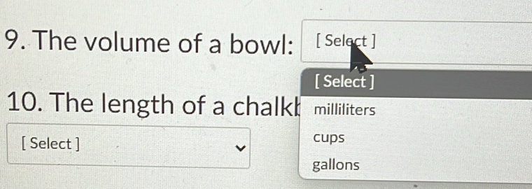 The volume of a bowl: [ Select ] 
[ Select ] 
10. The length of a chalk! milliliters
[ Select ] 
cups
gallons