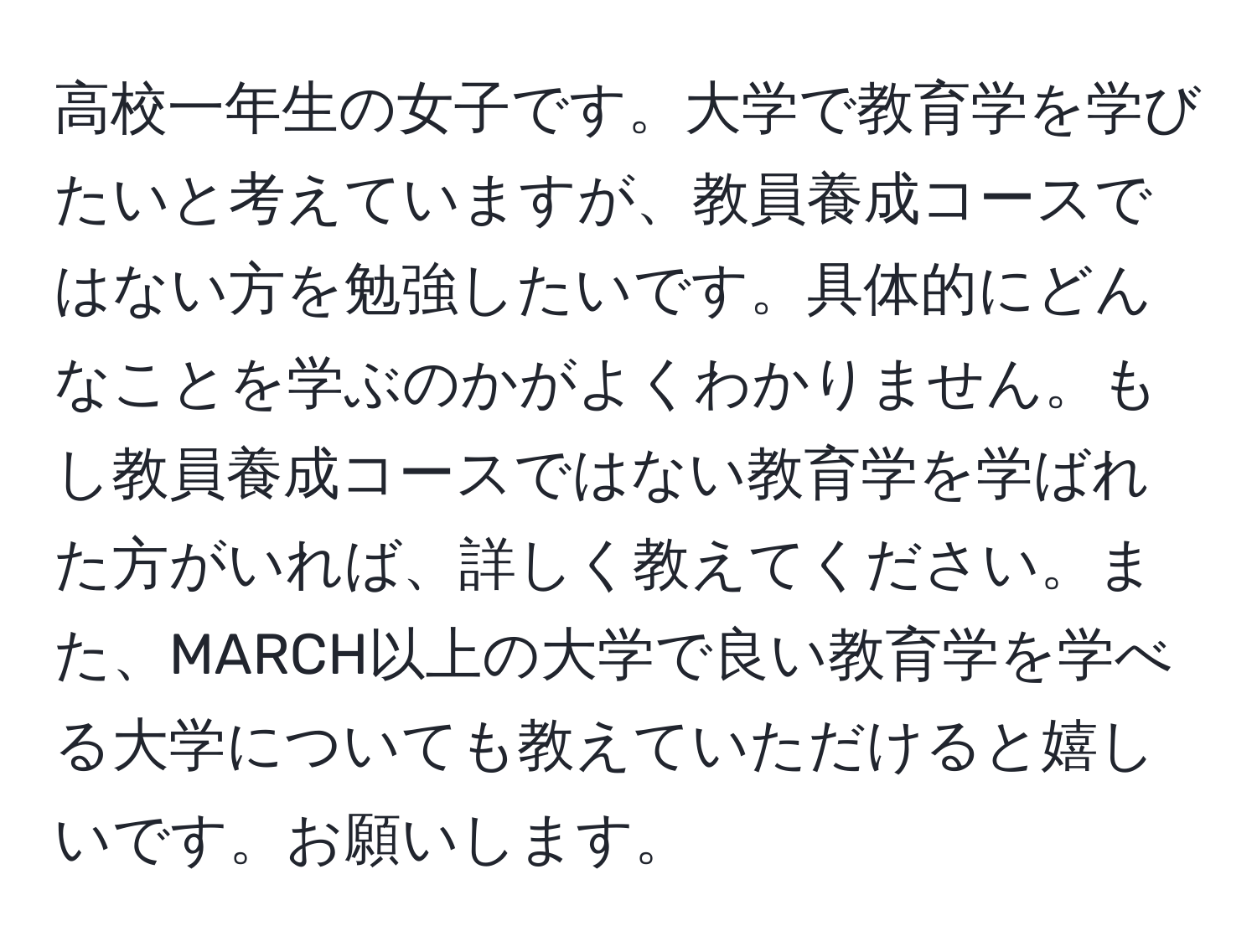 高校一年生の女子です。大学で教育学を学びたいと考えていますが、教員養成コースではない方を勉強したいです。具体的にどんなことを学ぶのかがよくわかりません。もし教員養成コースではない教育学を学ばれた方がいれば、詳しく教えてください。また、MARCH以上の大学で良い教育学を学べる大学についても教えていただけると嬉しいです。お願いします。