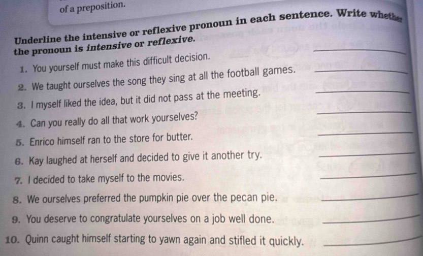 of a preposition. 
Underline the intensive or reflexive pronoun in each sentence. Write wheth 
_ 
the pronoun is intensive or reflexive. 
1. You yourself must make this difficult decision. 
2. We taught ourselves the song they sing at all the football games.__ 
3. I myself liked the idea, but it did not pass at the meeting. 
4. Can you really do all that work yourselves? 
_ 
5. Enrico himself ran to the store for butter. 
_ 
6. Kay laughed at herself and decided to give it another try. 
_ 
7. I decided to take myself to the movies. 
_ 
8. We ourselves preferred the pumpkin pie over the pecan pie. 
_ 
9. You deserve to congratulate yourselves on a job well done. 
_ 
10. Quinn caught himself starting to yawn again and stifled it quickly. 
_