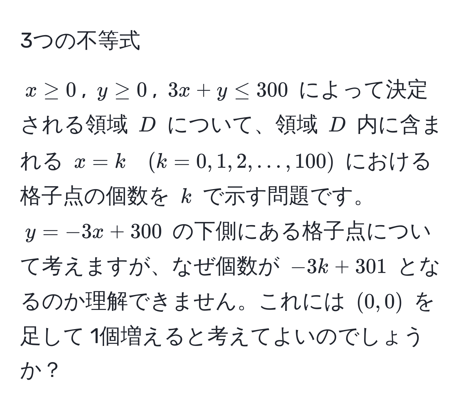 3つの不等式
  
$x ≥ 0$, $y ≥ 0$, $3x + y ≤ 300$ によって決定される領域 $D$ について、領域 $D$ 内に含まれる $x = k quad (k = 0, 1, 2, ..., 100)$ における格子点の個数を $k$ で示す問題です。 $y = -3x + 300$ の下側にある格子点について考えますが、なぜ個数が $-3k + 301$ となるのか理解できません。これには $(0,0)$ を足して 1個増えると考えてよいのでしょうか？