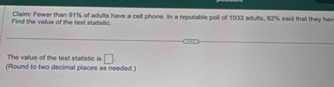 Claim: Fewer than 91% of adults have a cell phone. In a reputable poll of 1033 adults, 82% said that they hav 
Find the value of the test statistic. 
The value of the test statistic is □. 
(Round to two decimal places as needed.)