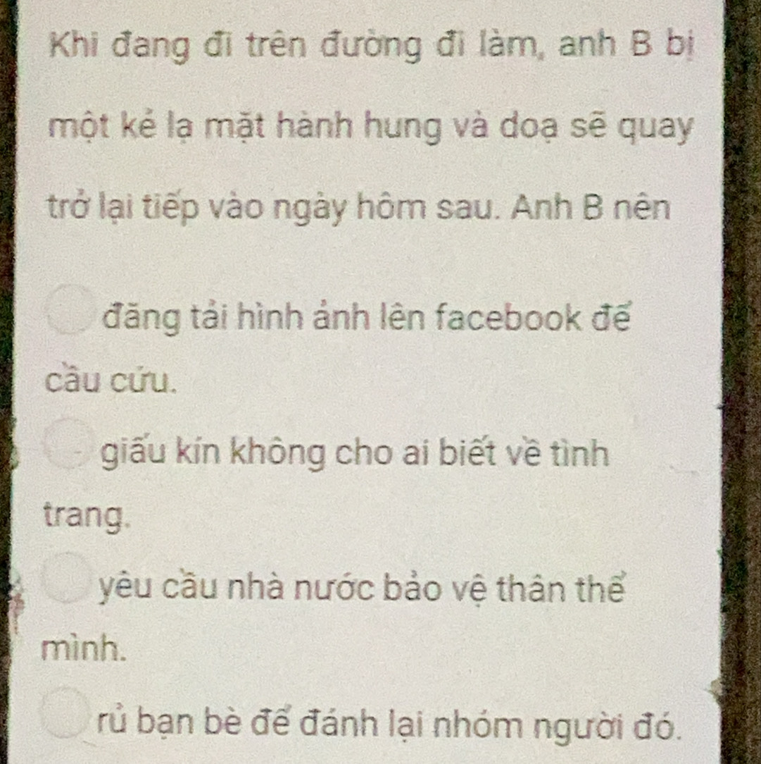 Khi đang đi trên đường đi làm, anh B bị
một kẻ lạ mặt hành hung và doạ sẽ quay
trở lại tiếp vào ngày hôm sau. Anh B nên
đăng tải hình ảnh lên facebook đế
cầu cứu.
giấu kín không cho ai biết về tình
trang.
yêu cầu nhà nước bảo vệ thân thể
mình.
rủ bạn bè để đánh lại nhóm người đó.