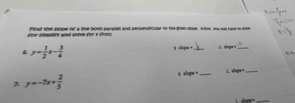 7 y=- 5/3 x+2
Find the slope of a line both parallel and perpendicular to the given slope. (Hint: you may have to solve
for simplify and solve for y first)
6 y= 1/2 x- 3/4 
` slope = _⊥ slope =_
9) 0 .
 slope =_ ⊥ slope =_
2 y=-7x+ 2/5 
slope =_