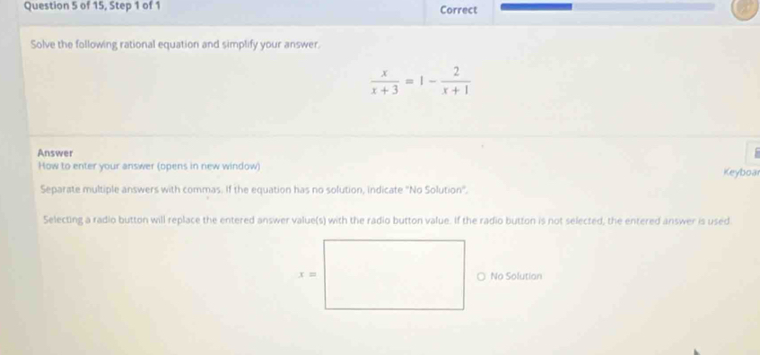 of 15, Step 1 of 1 Correct
Solve the following rational equation and simplify your answer
 x/x+3 =1- 2/x+1 
Answer
How to enter your answer (opens in new window) Keyboa
Separate multiple answers with commas. If the equation has no solution, indicate 'No Solution'.
Selecting a radio button will replace the entered answer value(s) with the radio button value. If the radio button is not selected, the entered answer is used.
○ No Solutian