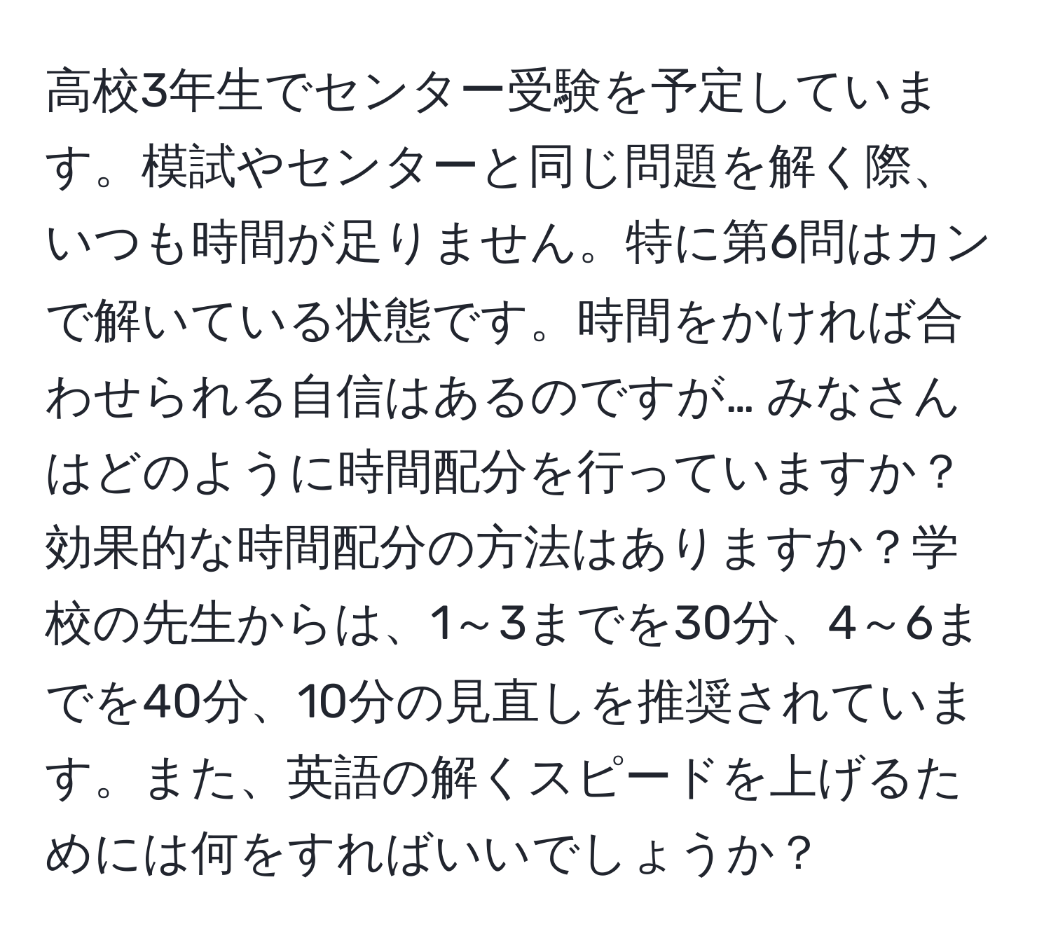 高校3年生でセンター受験を予定しています。模試やセンターと同じ問題を解く際、いつも時間が足りません。特に第6問はカンで解いている状態です。時間をかければ合わせられる自信はあるのですが… みなさんはどのように時間配分を行っていますか？効果的な時間配分の方法はありますか？学校の先生からは、1～3までを30分、4～6までを40分、10分の見直しを推奨されています。また、英語の解くスピードを上げるためには何をすればいいでしょうか？