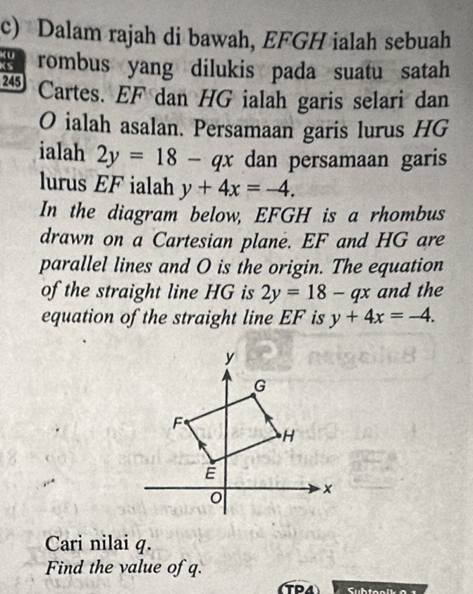 Dalam rajah di bawah, EFGH ialah sebuah 
a rombus yang dilukis pada suatu satah
245 Cartes. EF dan HG ialah garis selari dan
O ialah asalan. Persamaan garis lurus HG
ialah 2y=18-qx dan persamaan garis 
lurus EF ialah y+4x=-4. 
In the diagram below, EFGH is a rhombus 
drawn on a Cartesian plane. EF and HG are 
parallel lines and O is the origin. The equation 
of the straight line HG is 2y=18-qx and the 
equation of the straight line EF is y+4x=-4. 
Cari nilai q. 
Find the value of q.