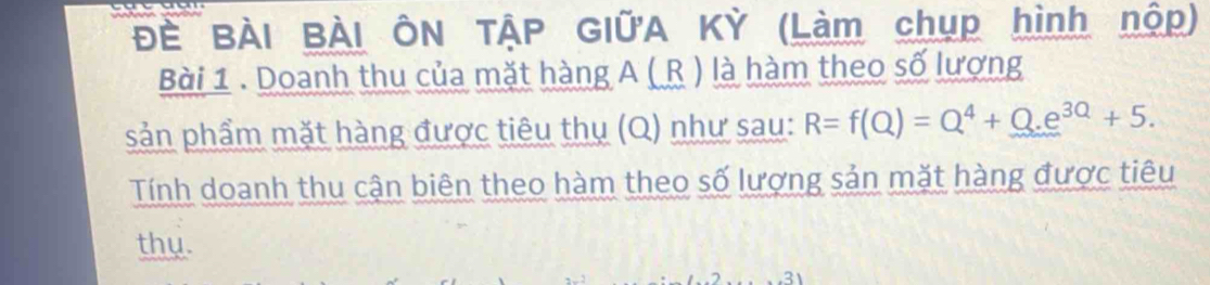 Đề BÀI BÀI ÔN TẠP GIữA Kỳ (Làm chụp hình nộp) 
Bài 1 . Doanh thu của mặt hàng A ( R ) là hàm theo số lượng 
sản phẩm mặt hàng được tiêu thụ (Q) như sau: R=f(Q)=Q^4+Q.e^(3Q)+5. 
Tính doanh thu cận biên theo hàm theo số lượng sản mặt hàng được tiêu 
thy.