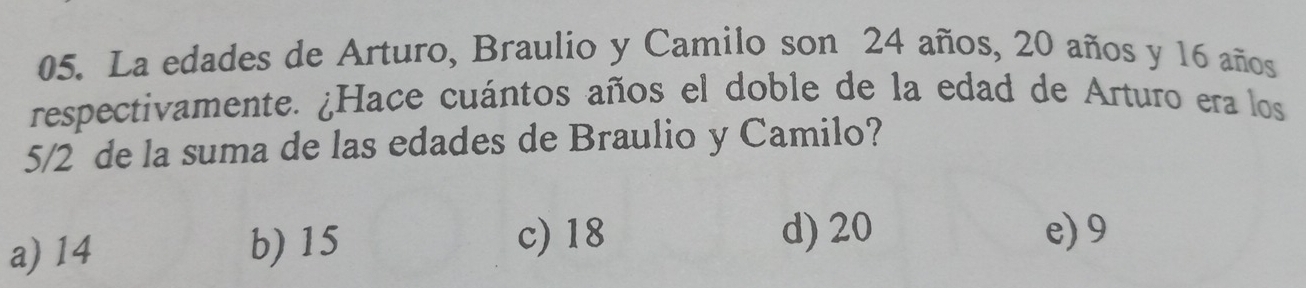 La edades de Arturo, Braulio y Camilo son 24 años, 20 años y 16 años
respectivamente. ¿Hace cuántos años el doble de la edad de Arturo era los
5/2 de la suma de las edades de Braulio y Camilo?
a) 14 b) 15
c) 18 d) 20 e) 9