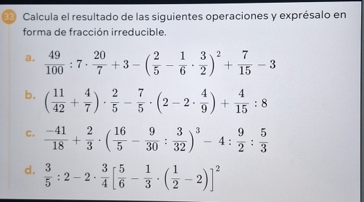 Calcula el resultado de las siguientes operaciones y exprésalo en 
forma de fracción irreducible. 
a.  49/100 :7·  20/7 +3-( 2/5 - 1/6 ·  3/2 )^2+ 7/15 -3
b. ( 11/42 + 4/7 )·  2/5 - 7/5 · (2-2·  4/9 )+ 4/15 :8
C.  (-41)/18 + 2/3 · ( 16/5 - 9/30 : 3/32 )^3-4: 9/2 : 5/3 
d.  3/5 :2-2·  3/4 [ 5/6 - 1/3 · ( 1/2 -2)]^2