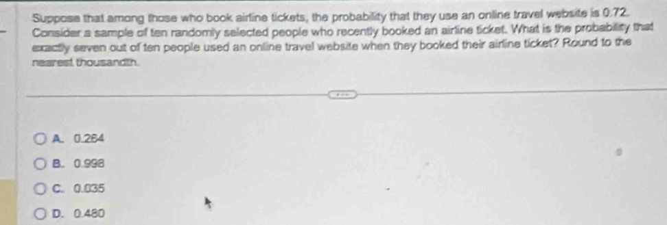 Suppose that among those who book airline tickets, the probability that they use an online travel website is 0.72.
Consider a sample of ten randomly selected people who recently booked an airline ticket. What is the probability that
exactly seven out of ten people used an online travel website when they booked their airline ticket? Round to the
nearest thousandth.
A. 0.264
B. 0.998
C. 0.035
D. 0.480