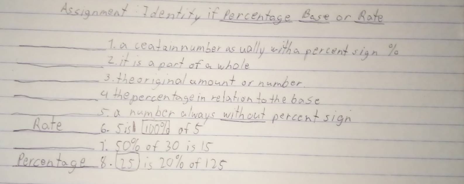 Assignment Identiry if percentage Base or Rate 
_7. a ceatainnumber as ually with a percent sign % o 
_2. it is a part of a whole 
_3. theoriginal amount or number. 
_q the percentage in relation to the base 
_ 
_5. a number always without percent sign 
_Rate_ 
6. 5is 11009d of 5
_7. 50% of 30 is 15
Percentage 8. (25) is 20% of 125