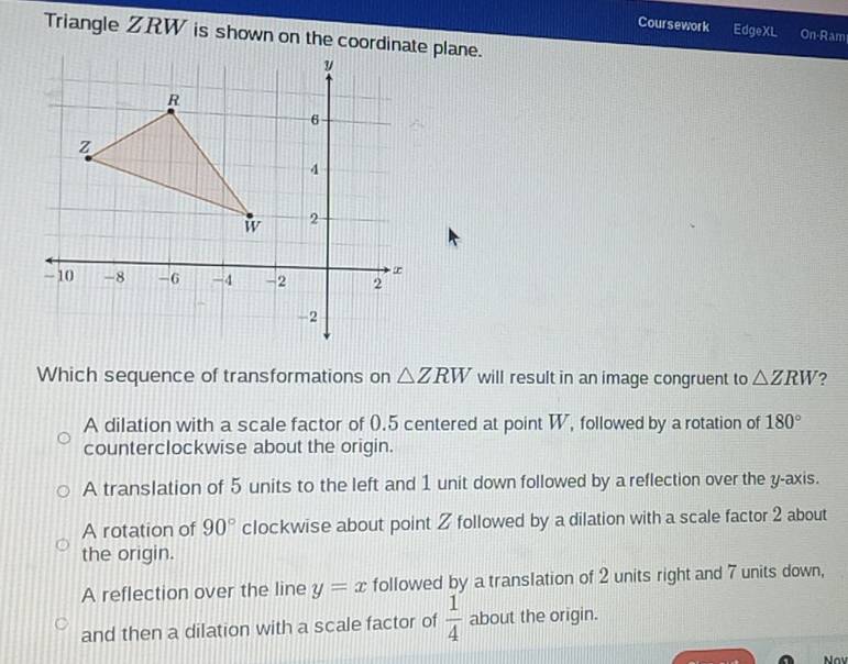 Coursework EdgeXL On-Ram
Triangle ZRW is shown on the coordinate plane.
Which sequence of transformations on △ ZRW will result in an image congruent to △ ZRW 2
A dilation with a scale factor of 0.5 centered at point W, followed by a rotation of 180°
counterclockwise about the origin.
A translation of 5 units to the left and 1 unit down followed by a reflection over the y-axis.
A rotation of 90° clockwise about point Z followed by a dilation with a scale factor 2 about
the origin.
A reflection over the line y=x followed by a translation of 2 units right and 7 units down,
and then a dilation with a scale factor of  1/4  about the origin.
Nav