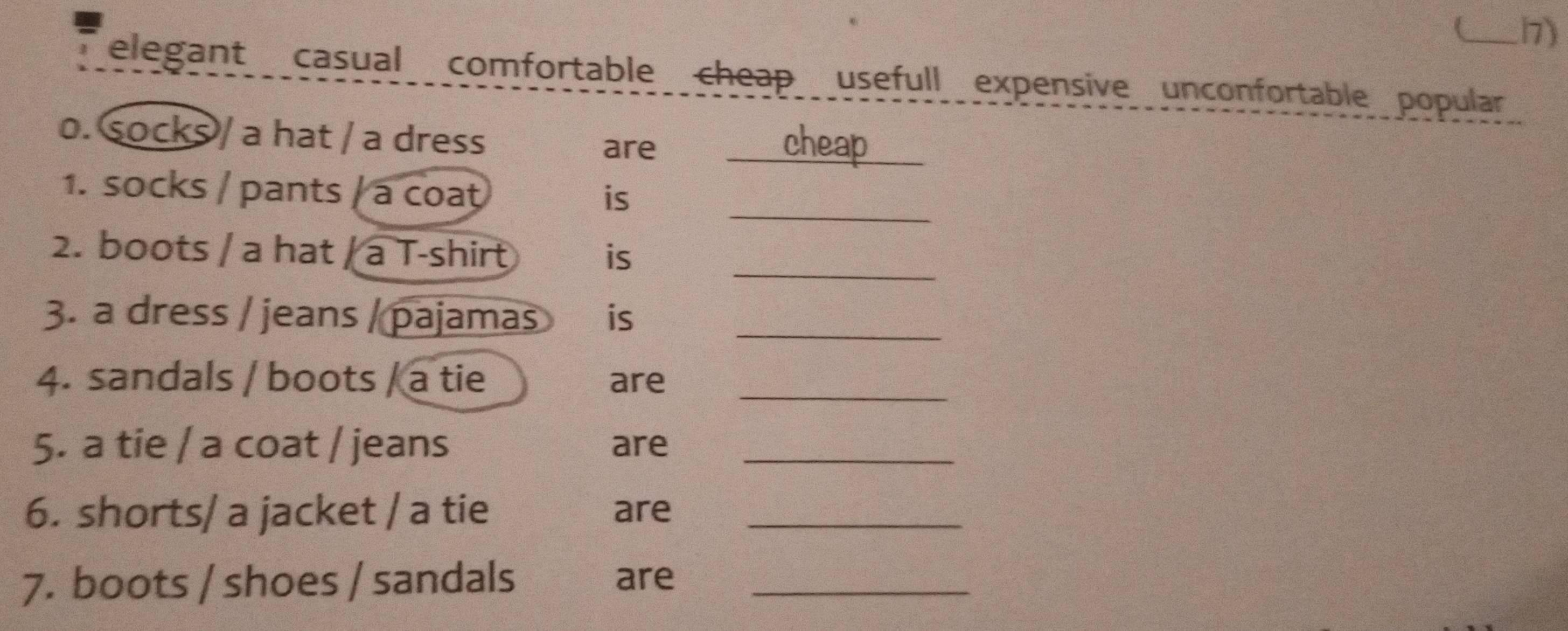elegant casual comfortable cheap usefull expensive unconfortable popular 
o. socks / a hat / a dress are cheap 
_ 
1. socks / pants / a coat 
is 
_ 
2. boots / a hat / a T-shirt is 
3. a dress / jeans / pajamas is_ 
4. sandals / boots / a tie are_ 
5. a tie / a coat / jeans are_ 
6. shorts/ a jacket / a tie are_ 
7. boots / shoes / sandals are_