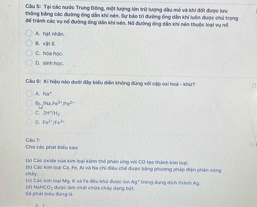 Tại các nước Trung Đông, một lượng lớn trữ lượng dầu mỏ và khí đốt được lưu
thông bằng các đường ống dẫn khí nén. Sự bảo trì đường ống dẫn khí luôn được chú trọng
để tránh các vụ nổ đường ống dẫn khí nén. Nổ đường ống dẫn khí nén thuộc loại vụ nổ
A. hạt nhân.
B. vật lí.
C. hóa học.
D. sinh học.
Câu 6: Kí hiệu nào dưới đây biểu diễn không đúng với cặp oxi hoá - khứ?
A. . Na^+
B /Na.Fe^(3+)/Fe^(2+)
C. 2H^+/H_2
D. Fe^(2+)/Fe^(3+). 
Câu 7:
Cho các phát biểu sau:
(a) Các oxide của kim loại kiềm thổ phản ứng với CO tạo thành kim loại.
(b) Các kim loại Ca, Fe, Al và Na chỉ điều chế được băng phương pháp điện phân nóng
cháy.
(c) Các kim loại Mg, K và Fe đều khử được ion AS g* trong dung dịch thành Ag.
(d) Nal HCO_3 được làm chất chữa cháy dạng bột.
Số phát biểu đúng là
A 1