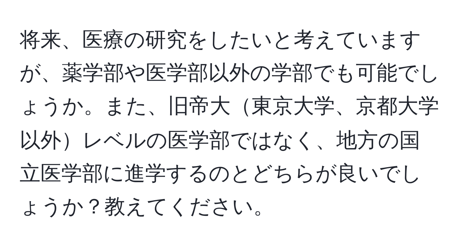 将来、医療の研究をしたいと考えていますが、薬学部や医学部以外の学部でも可能でしょうか。また、旧帝大東京大学、京都大学以外レベルの医学部ではなく、地方の国立医学部に進学するのとどちらが良いでしょうか？教えてください。