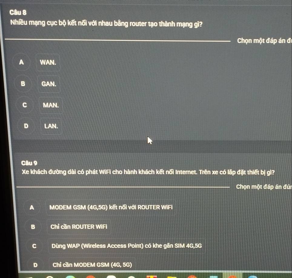 Nhiều mạng cục bộ kết nối với nhau bằng router tạo thành mạng gì?
_
Chọn một đáp án đề
A WAN.
B GAN.
C MAN.
D LAN.
Câu 9
Xe khách đường dài có phát WiFi cho hành khách kết nối Internet. Trên xe có lắp đặt thiết bị gì?
_Chọn một đáp án đún
A MODEM GSM (4G,5G) kết nổi với ROUTER WiFi
B Chỉ cần ROUTER WiFi
C Dùng WAP (Wireless Access Point) có khe gần SIM 4G, 5G
D Chỉ cần MODEM GSM (4G,5G)