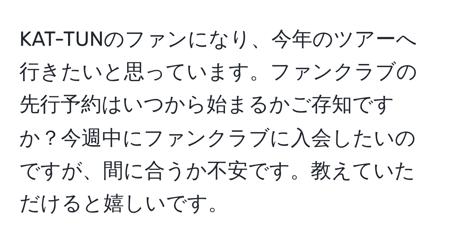 KAT-TUNのファンになり、今年のツアーへ行きたいと思っています。ファンクラブの先行予約はいつから始まるかご存知ですか？今週中にファンクラブに入会したいのですが、間に合うか不安です。教えていただけると嬉しいです。