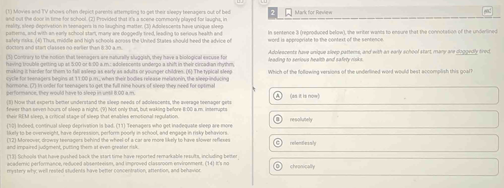 (1) Movies and TV shows often depict parents attempting to get their sleepy teenagers out of bed 2 Mark for Review ADS
and out the door in time for school. (2) Provided that it's a scene commonly played for laughs, in
reality, sleep deprivation in teenagers is no laughing matter. (3) Adolescents have unique sleep
patterns, and with an early school start, many are doggedly tired, leading to serious health and In sentence 3 (reproduced below), the writer wants to ensure that the connotation of the underlined
safety risks. (4) Thus, middle and high schools across the United States should heed the advice of word is appropriate to the context of the sentence.
doctors and start classes no earlier than 8:30 a.m.
(5) Contrary to the notion that teenagers are naturally sluggish, they have a biological excuse for Adolescents have unique sleep patterns, and with an early school start, many are doggedly tired,
having trouble getting up at 5:00 or 6:00 a.m.: adolescents undergo a shift in their circadian rhythm leading to serious health and safety risks.
making it harder for them to fall asleep as early as adults or younger children. (6) The typical sleep Which of the following versions of the underlined word would best accomplish this goal?
cycle for teenagers begins at 11:00 p.m., when their bodies release melatonin, the sleep-inducing
hormone. (7) In order for teenagers to get the full nine hours of sleep they need for optimal
performance, they would have to sleep in until 8:00 a.m. (as it is now)
A )
(8) Now that experts better understand the sleep needs of adolescents, the average teenager gets
fewer than seven hours of sleep a night. (9) Not only that, but waking before 8:00 a.m. interrupts
their REM sleep, a critical stage of sleep that enables emotional regulation. resolutely
B)
(10) Indeed, continual sleep deprivation is bad. (11) Teenagers who get inadequate sleep are more
likely to be overweight, have depression, perform poorly in school, and engage in risky behaviors.
(12) Moreover; drowsy teenagers behind the wheel of a car are more likely to have slower reflexes c relentlessly
and impaired judgment, putting them at even greater risk.
(13) Schools that have pushed back the start time have reported remarkable results, including better
academic performance, reduced absenteeism, and improved classroom environment. (14) It's no D chronically
mystery why; well rested students have better concentration, attention, and behavior.