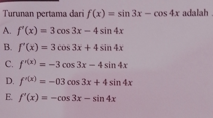 Turunan pertama dari f(x)=sin 3x-cos 4x adalah .
A. f'(x)=3cos 3x-4sin 4x
B. f'(x)=3cos 3x+4sin 4x
C. f'^(x)=-3cos 3x-4sin 4x
D. f'^(x)=-03cos 3x+4sin 4x
E. f'(x)=-cos 3x-sin 4x