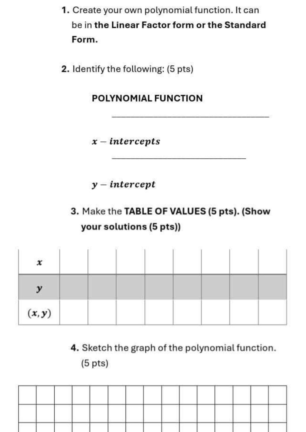 Create your own polynomial function. It can
be in the Linear Factor form or the Standard
Form.
2. Identify the following: (5 pts)
POLYNOMIAL FUNCTION
_
x - intercepts
_
y - intercept
3. Make the TABLE OF VALUES (5 pts). (Show
your solutions (5 pts))
4. Sketch the graph of the polynomial function.
(5 pts)