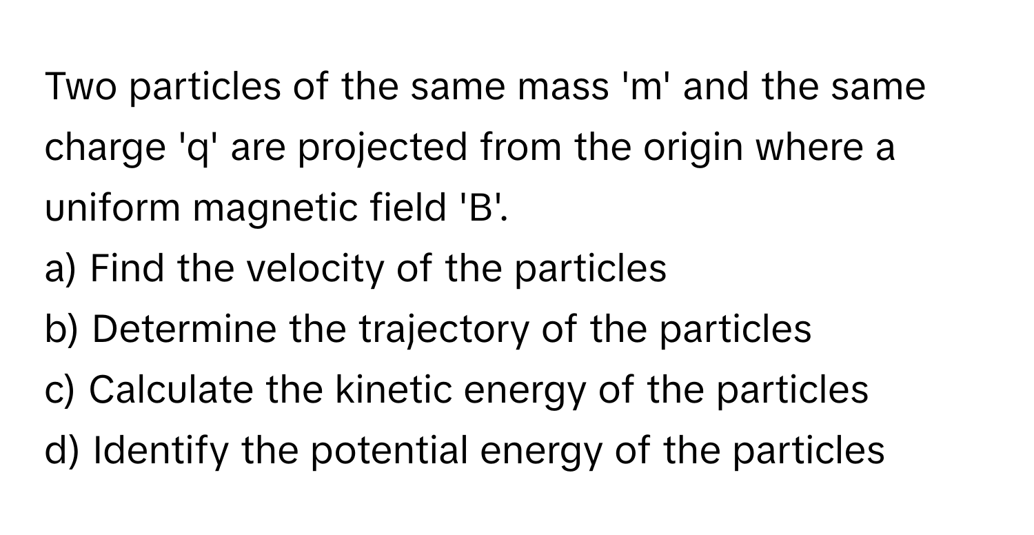 Two particles of the same mass 'm' and the same charge 'q' are projected from the origin where a uniform magnetic field 'B'.

a) Find the velocity of the particles 
b) Determine the trajectory of the particles 
c) Calculate the kinetic energy of the particles 
d) Identify the potential energy of the particles