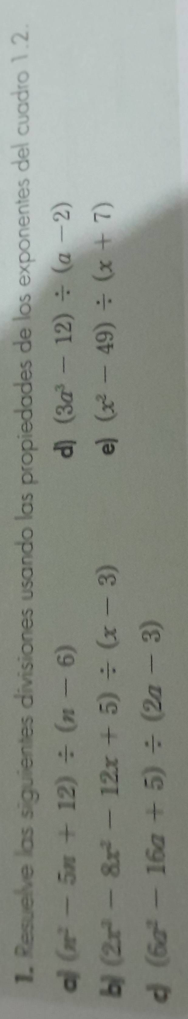 Resuelve las siguientes divisiones usando las propiedades de los exponentes del cuadro 1.2. 
aj (n^2-5n+12)/ (n-6) d) (3a^3-12)/ (a-2)
b (2x^3-8x^2-12x+5)/ (x-3)
e) (x^2-49)/ (x+7)
d (6a^2-16a+5)/ (2a-3)