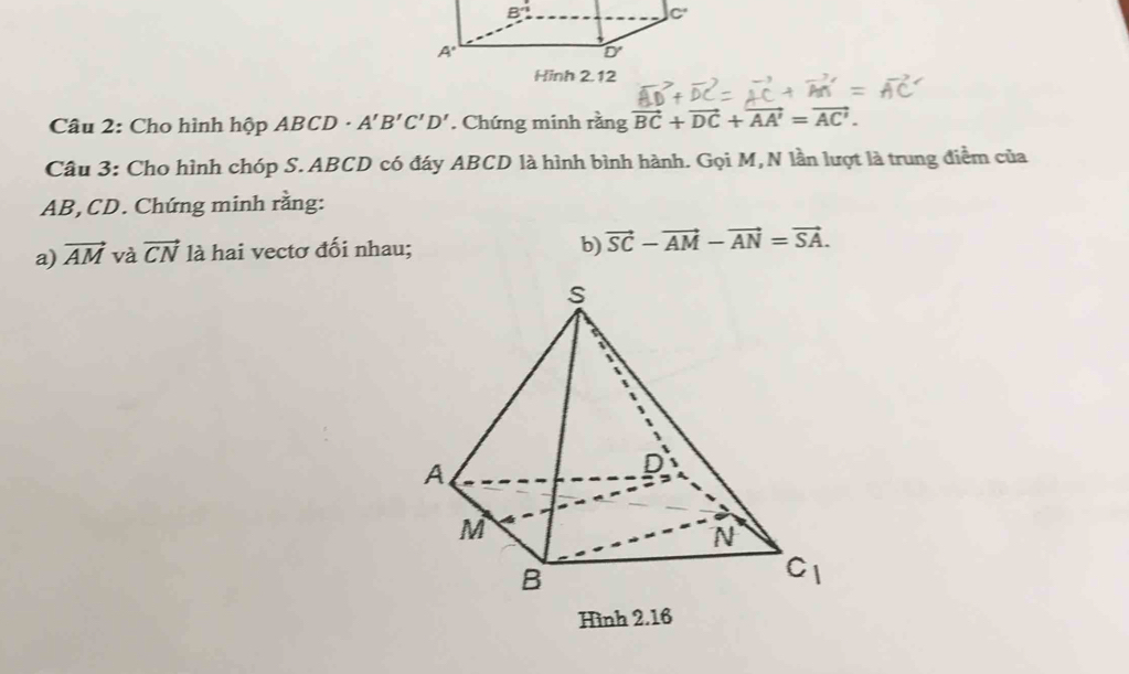 Hinh 2.12
Câu 2: Cho hình hộp ABCD· A'B'C'D'. Chứng minh rằng vector BC+vector DC+vector AA'=vector AC'.
Câu 3: Cho hình chóp S.ABCD có đáy ABCD là hình bình hành. Gọi M,N lần lượt là trung điểm của
AB, CD. Chứng minh rằng:
a) vector AM và vector CN là hai vectơ đối nhau; b) vector SC-vector AM-vector AN=vector SA.
Hình 2.16