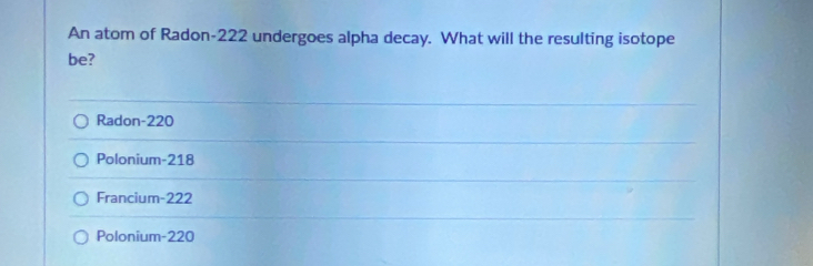 An atom of Radon- 222 undergoes alpha decay. What will the resulting isotope
be?
Radon- 220
Polonium- 218
Francium- 222
Polonium- 220