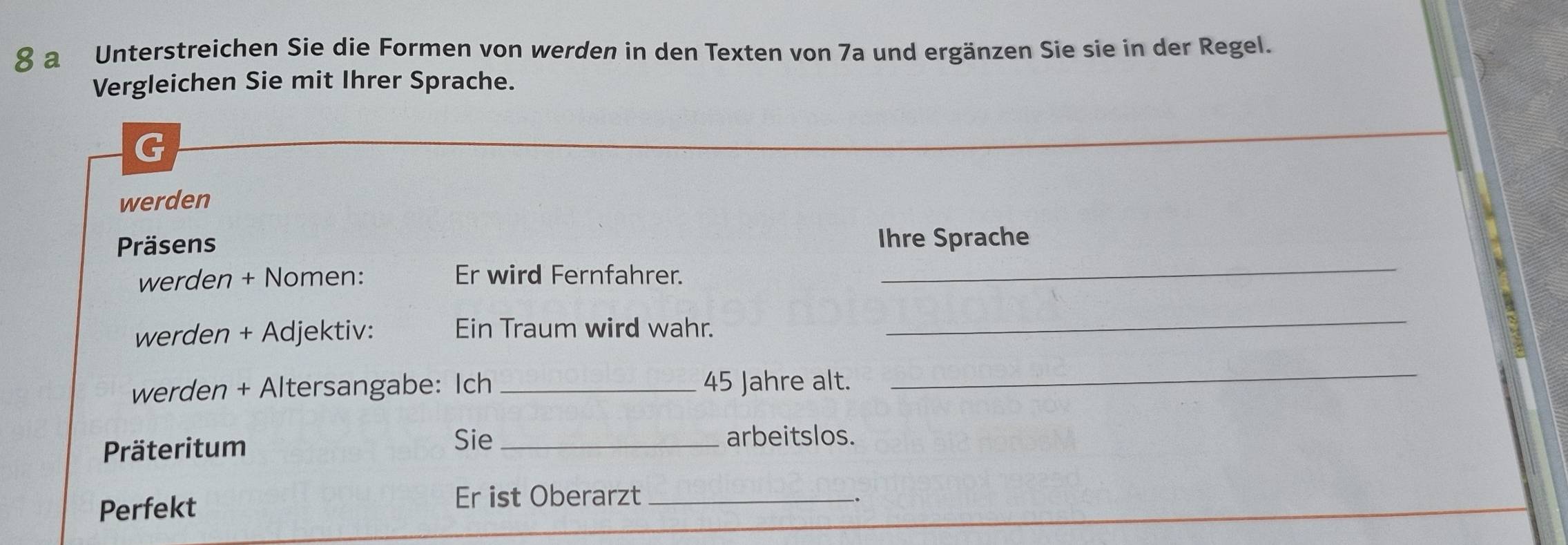 a Unterstreichen Sie die Formen von werden in den Texten von 7a und ergänzen Sie sie in der Regel. 
Vergleichen Sie mit Ihrer Sprache. 
G 
werden 
Präsens Ihre Sprache 
werden + Nomen: Er wird Fernfahrer. 
_ 
werden + Adjektiv: Ein Traum wird wahr. 
_ 
werden + Altersangabe: Ich _ 45 Jahre alt. 
_ 
Präteritum 
Sie _arbeitslos. 
Perfekt 
Er ist Oberarzt_ 
.