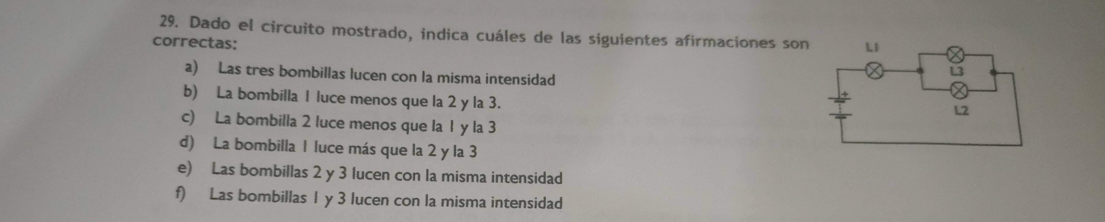 Dado el circuito mostrado, indica cuáles de las siguientes afirmaciones son
correctas:
a) Las tres bombillas lucen con la misma intensidad
b) La bombilla 1 luce menos que la 2 y la 3.
c) La bombilla 2 luce menos que la 1 y la 3
d) La bombilla 1 luce más que la 2 y la 3
e) Las bombillas 2 y 3 lucen con la misma intensidad
f) Las bombillas 1 y 3 lucen con la misma intensidad