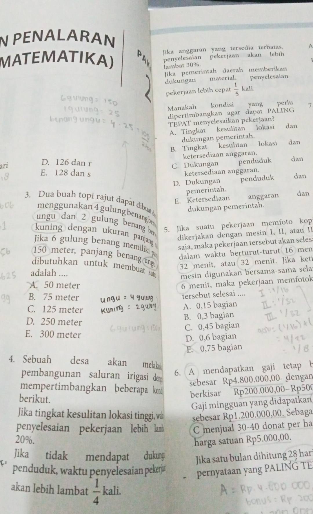 PENALARAN
MATEMATIKA) Jika anggaran yang tersedia terbatas, A
penyelesaian pekerjaan akan lebih
lambat 30%.
Jika pemerintah daerah memberikan
dukungan material, penyelesaían
pekerjaan lebih cepat  1/5  kali.
Manakah kondisi yang perlu 7
dipertimbangkan agar dapat PALING
TEPAT menyelesaikan pekerjaan?
A. Tingkat kesulitan lokasi dan
dukungan pemerintah.
B. Tingkat kesulitan lokasi dan
ketersediaan anggaran.
D. 126 dan r
ari C. Dukungan penduduk dan
E. 128 dan s ketersediaan anggaran.
D. Dukungan penduduk dan
pemerintah.
E. Ketersediaan anggaran dan
3. Dua buah topi rajut dapât dibuat d
dukungan pemerintah.
menggunakan 4 gulung benangben
ungu dan 2 gulung benang ben 
5. Jika suatu pekerjaan memfoto kop
kuning dengan ukuran panjang 
dikerjakan dengan mesin I, II, atau II
saja, maka pekerjaan tersebut akan seles
Jika 6 gulung benang memiliki p dalam waktu berturut-turut 16 men
150 meter, panjang benang ungu 32 menit, atau 32 menit. Jika keti
dibutuhkan untuk membuat satu mesin digunakan bersama-sama sela
adalah ....
A. 50 meter
6 menit, maka pekerjaan memfotok
B. 75 meter
tersebut selesai ....
C. 125 meter
A. 0,15 bagian
B. 0,3 bagian
D. 250 meter
C. 0,45 bagian
E. 300 meter
D. 0,6 bagian
E. 0,75 bagian
4. Sebuah desa akan melak
pembangunan saluran irigasi dem
6. A mendapatkan gaji tetap b
sebesar Rp4.800.000,00 dengan
mempertimbangkan beberapa kond berkisar Rp200.000,00-Rp500
berikut.
Gaji mingguan yang didapatkan
Jika tingkat kesulitan lokasi tinggi, wa sebesar Rp1.200.000,00. Sebaga
penyelesaian pekerjaan lebih lamb C menjual 30-40 donat per ha
20%.
harga satuan Rp5.000,00.
Jika tidak mendapat dukung Jika satu bulan dihitung 28 har
penduduk, waktu penyelesaian pekerju pernyataan yang PALING TE
akan lebih lambat  1/4  kali.